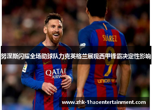 努涅斯闪耀全场助球队力克英格兰展现西甲锋霸决定性影响