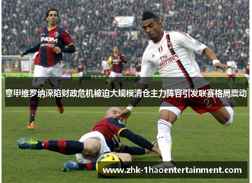 意甲维罗纳深陷财政危机被迫大规模清仓主力阵容引发联赛格局震动 意甲维罗纳深陷财政危机被迫大规模清仓主力阵容引发联赛格局震动