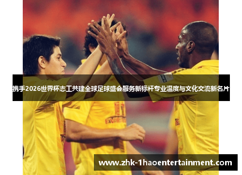 携手2026世界杯志工共建全球足球盛会服务新标杆专业温度与文化交流新名片