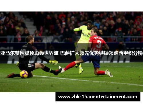 亚马尔禁区弧顶再轰世界波 巴萨扩大领先优势继续领跑西甲积分榜 亚马尔禁区弧顶再轰世界波 巴萨扩大领先优势继续领跑西甲积分榜