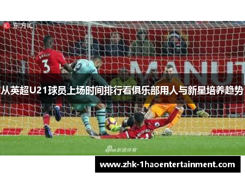 从英超U21球员上场时间排行看俱乐部用人与新星培养趋势 从英超U21球员上场时间排行看俱乐部用人与新星培养趋势