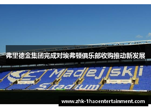 弗里德金集团完成对埃弗顿俱乐部收购推动新发展 弗里德金集团完成对埃弗顿俱乐部收购推动新发展